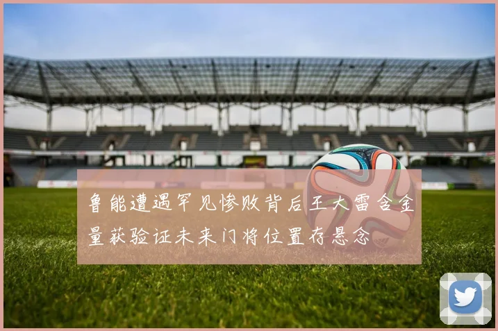 鲁能遭遇罕见惨败背后王大雷含金量获验证未来门将位置存悬念